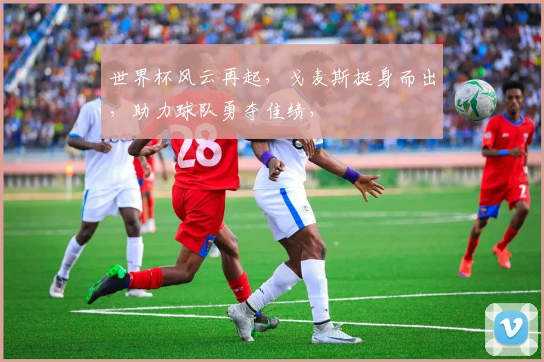 世界杯风云再起，戈麦斯挺身而出，助力球队勇夺佳绩，