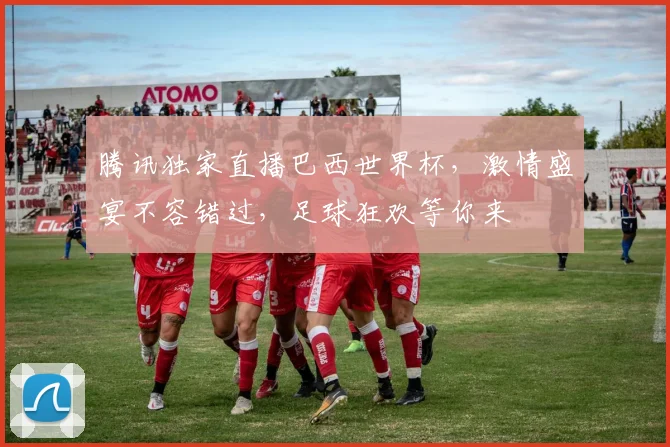 腾讯独家直播巴西世界杯，激情盛宴不容错过，足球狂欢等你来