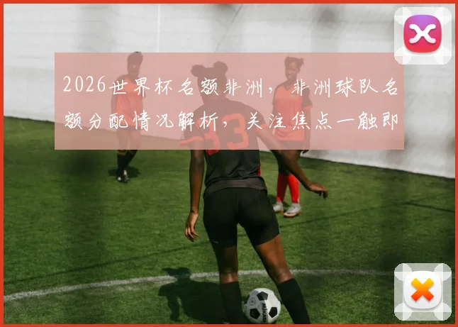 2026世界杯名额非洲，非洲球队名额分配情况解析，关注焦点一触即发