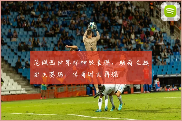 范佩西世界杯神级表现，助荷兰挺进决赛场，传奇时刻再现